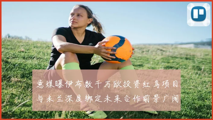 意媒曝伊布数千万欧投资红鸟项目与米兰深度绑定未来合作前景广阔