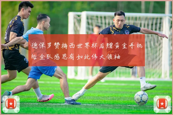 德保罗赞梅西世界杯后赠黄金手机给全队感恩有如此伟大领袖