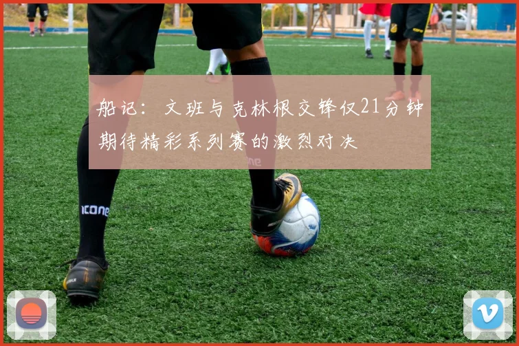 船记：文班与克林根交锋仅21分钟期待精彩系列赛的激烈对决