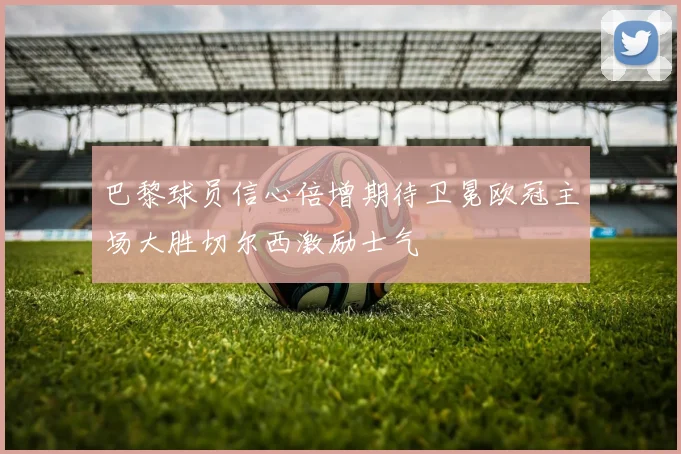 巴黎球员信心倍增期待卫冕欧冠主场大胜切尔西激励士气
