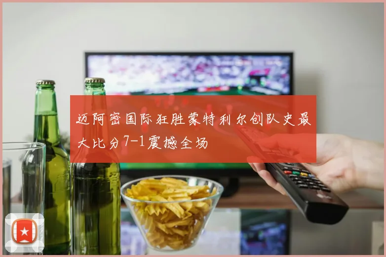 迈阿密国际狂胜蒙特利尔创队史最大比分7-1震撼全场
