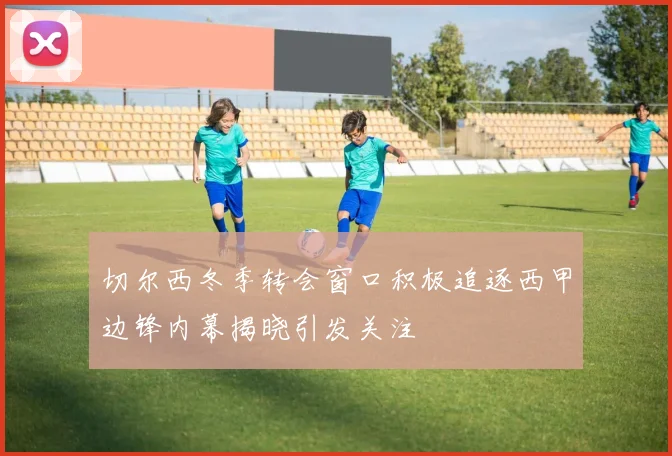 切尔西冬季转会窗口积极追逐西甲边锋内幕揭晓引发关注