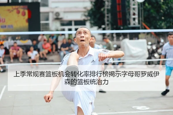 上季常规赛篮板机会转化率排行榜揭示字母哥罗威伊森的篮板统治力